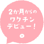 2か月からのワクチンデビュー！